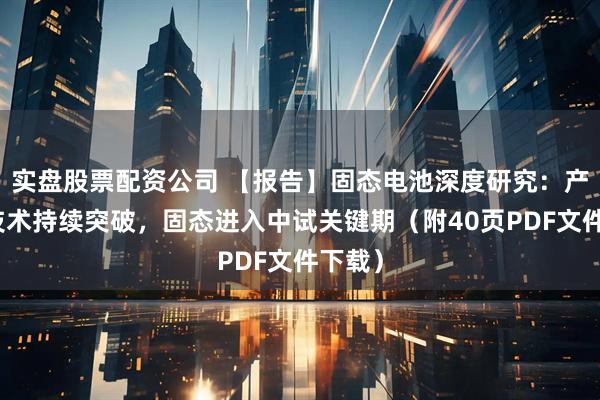 实盘股票配资公司 【报告】固态电池深度研究：产业链技术持续突破，固态进入中试关键期（附40页PDF文件下载）