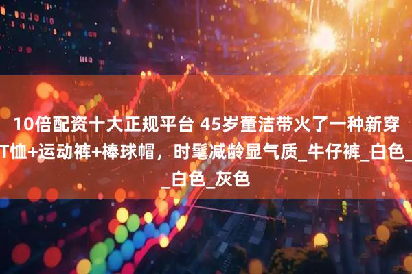 10倍配资十大正规平台 45岁董洁带火了一种新穿法：T恤+运动裤+棒球帽，时髦减龄显气质_牛仔裤_白色_灰色