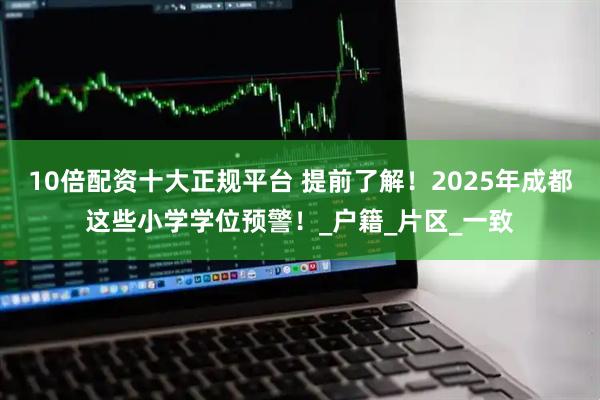 10倍配资十大正规平台 提前了解！2025年成都这些小学学位预警！_户籍_片区_一致