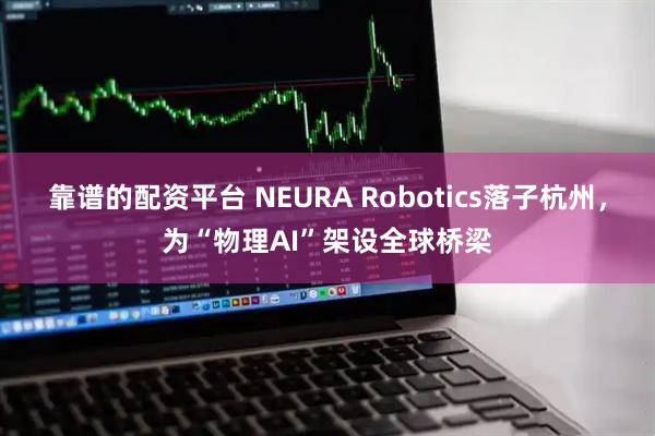 靠谱的配资平台 NEURA Robotics落子杭州，为“物理AI”架设全球桥梁