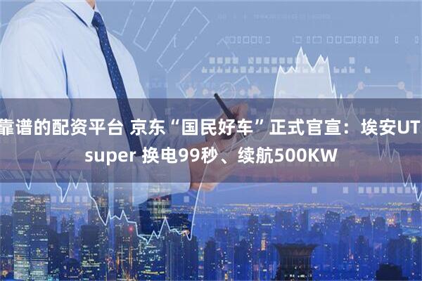 靠谱的配资平台 京东“国民好车”正式官宣：埃安UT super 换电99秒、续航500KW
