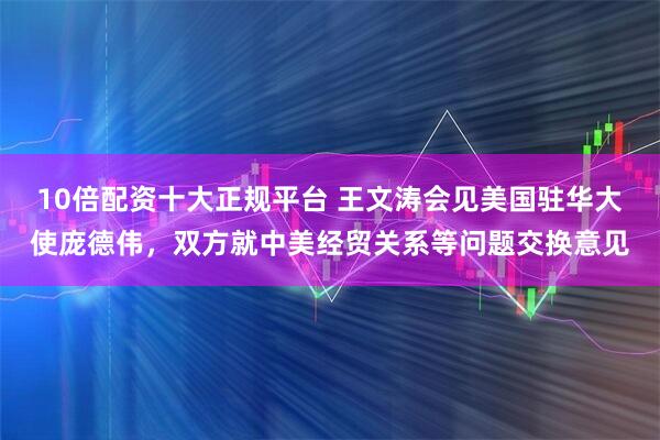 10倍配资十大正规平台 王文涛会见美国驻华大使庞德伟，双方就中美经贸关系等问题交换意见